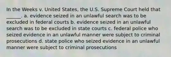 In the Weeks v. United States, the U.S. Supreme Court held that ______. a. evidence seized in an unlawful search was to be excluded in federal courts b. evidence seized in an unlawful search was to be excluded in state courts c. federal police who seized evidence in an unlawful manner were subject to criminal prosecutions d. state police who seized evidence in an unlawful manner were subject to criminal prosecutions