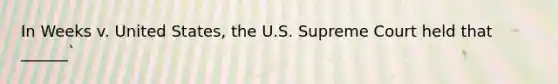 In Weeks v. United States, the U.S. Supreme Court held that ______`