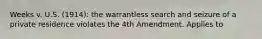 Weeks v. U.S. (1914): the warrantless search and seizure of a private residence violates the 4th Amendment. Applies to