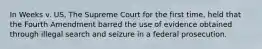 In Weeks v. US, The Supreme Court for the first time, held that the Fourth Amendment barred the use of evidence obtained through illegal search and seizure in a federal prosecution.