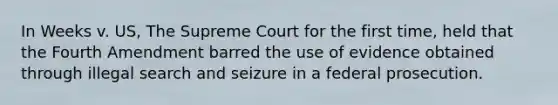 In Weeks v. US, The Supreme Court for the first time, held that the Fourth Amendment barred the use of evidence obtained through illegal search and seizure in a federal prosecution.