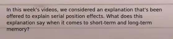 In this week's videos, we considered an explanation that's been offered to explain serial position effects. What does this explanation say when it comes to short-term and long-term memory?