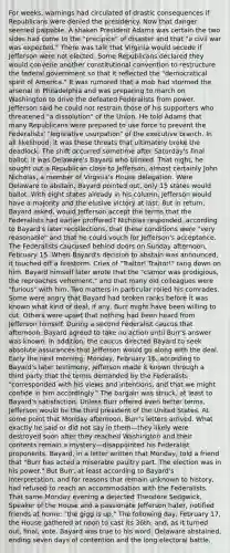 For weeks, warnings had circulated of drastic consequences if Republicans were denied the presidency. Now that danger seemed palpable. A shaken President Adams was certain the two sides had come to the "precipice" of disaster and that "a civil war was expected." There was talk that Virginia would secede if Jefferson were not elected. Some Republicans declared they would convene another constitutional convention to restructure the federal government so that it reflected the "democratical spirit of America." It was rumored that a mob had stormed the arsenal in Philadelphia and was preparing to march on Washington to drive the defeated Federalists from power. Jefferson said he could not restrain those of his supporters who threatened "a dissolution" of the Union. He told Adams that many Republicans were prepared to use force to prevent the Federalists' "legislative usurpation" of the executive branch. In all likelihood, it was these threats that ultimately broke the deadlock. The shift occurred sometime after Saturday's final ballot; it was Delaware's Bayard who blinked. That night, he sought out a Republican close to Jefferson, almost certainly John Nicholas, a member of Virginia's House delegation. Were Delaware to abstain, Bayard pointed out, only 15 states would ballot. With eight states already in his column, Jefferson would have a majority and the elusive victory at last. But in return, Bayard asked, would Jefferson accept the terms that the Federalists had earlier proffered? Nicholas responded, according to Bayard's later recollections, that these conditions were "very reasonable" and that he could vouch for Jefferson's acceptance. The Federalists caucused behind doors on Sunday afternoon, February 15. When Bayard's decision to abstain was announced, it touched off a firestorm. Cries of "Traitor! Traitor!" rang down on him. Bayard himself later wrote that the "clamor was prodigious, the reproaches vehement," and that many old colleagues were "furious" with him. Two matters in particular roiled his comrades. Some were angry that Bayard had broken ranks before it was known what kind of deal, if any, Burr might have been willing to cut. Others were upset that nothing had been heard from Jefferson himself. During a second Federalist caucus that afternoon, Bayard agreed to take no action until Burr's answer was known. In addition, the caucus directed Bayard to seek absolute assurances that Jefferson would go along with the deal. Early the next morning, Monday, February 16, according to Bayard's later testimony, Jefferson made it known through a third party that the terms demanded by the Federalists "corresponded with his views and intentions, and that we might confide in him accordingly." The bargain was struck, at least to Bayard's satisfaction. Unless Burr offered even better terms, Jefferson would be the third president of the United States. At some point that Monday afternoon, Burr's letters arrived. What exactly he said or did not say in them—they likely were destroyed soon after they reached Washington and their contents remain a mystery—disappointed his Federalist proponents. Bayard, in a letter written that Monday, told a friend that "Burr has acted a miserable paultry part. The election was in his power." But Burr, at least according to Bayard's interpretation, and for reasons that remain unknown to history, had refused to reach an accommodation with the Federalists. That same Monday evening a dejected Theodore Sedgwick, Speaker of the House and a passionate Jefferson hater, notified friends at home: "the gigg is up." The following day, February 17, the House gathered at noon to cast its 36th, and, as it turned out, final, vote. Bayard was true to his word: Delaware abstained, ending seven days of contention and the long electoral battle.