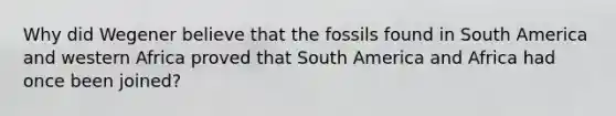 Why did Wegener believe that the fossils found in South America and western Africa proved that South America and Africa had once been joined?