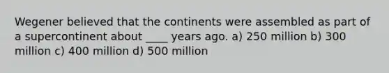 Wegener believed that the continents were assembled as part of a supercontinent about ____ years ago. a) 250 million b) 300 million c) 400 million d) 500 million