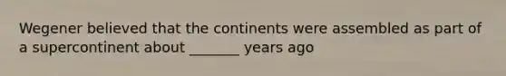 Wegener believed that the continents were assembled as part of a supercontinent about _______ years ago