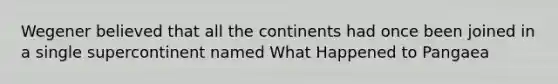 Wegener believed that all the continents had once been joined in a single supercontinent named What Happened to Pangaea