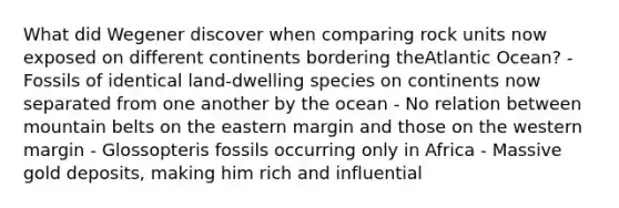 What did Wegener discover when comparing rock units now exposed on different continents bordering theAtlantic Ocean? - Fossils of identical land-dwelling species on continents now separated from one another by the ocean - No relation between mountain belts on the eastern margin and those on the western margin - Glossopteris fossils occurring only in Africa - Massive gold deposits, making him rich and influential