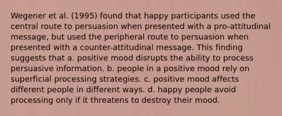 Wegener et al. (1995) found that happy participants used the central route to persuasion when presented with a pro-attitudinal message, but used the peripheral route to persuasion when presented with a counter-attitudinal message. This finding suggests that a. positive mood disrupts the ability to process persuasive information. b. people in a positive mood rely on superficial processing strategies. c. positive mood affects different people in different ways. d. happy people avoid processing only if it threatens to destroy their mood.