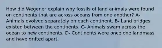 How did Wegener explain why fossils of land animals were found on continents that are across oceans from one another? A- Animals evolved separately on each continent. B- Land bridges existed between the continents. C- Animals swam across the ocean to new continents. D- Continents were once one landmass and have drifted apart.