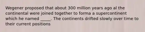 Wegener proposed that about 300 million years ago al the continental were joined together to forma a supercontinent which he named _____. The continents drifted slowly over time to their current positions