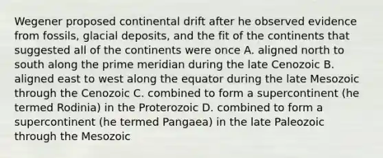 Wegener proposed continental drift after he observed evidence from fossils, <a href='https://www.questionai.com/knowledge/kARHpN8W88-glacial-deposits' class='anchor-knowledge'>glacial deposits</a>, and the fit of the continents that suggested all of the continents were once A. aligned north to south along the prime meridian during the late Cenozoic B. aligned east to west along the equator during the late Mesozoic through the Cenozoic C. combined to form a supercontinent (he termed Rodinia) in the Proterozoic D. combined to form a supercontinent (he termed Pangaea) in the late Paleozoic through the Mesozoic