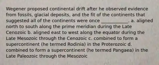 Wegener proposed continental drift after he observed evidence from fossils, <a href='https://www.questionai.com/knowledge/kARHpN8W88-glacial-deposits' class='anchor-knowledge'>glacial deposits</a>, and the fit of the continents that suggested all of the continents were once ____________. a. aligned north to south along the prime meridian during the Late Cenozoic b. aligned east to west along the equator during the Late Mesozoic through the Cenozoic c. combined to form a supercontinent (he termed Rodinia) in the Proterozoic d. combined to form a supercontinent (he termed Pangaea) in the Late Paleozoic through the Mesozoic