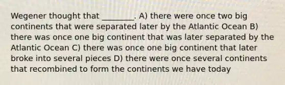 Wegener thought that ________. A) there were once two big continents that were separated later by the Atlantic Ocean B) there was once one big continent that was later separated by the Atlantic Ocean C) there was once one big continent that later broke into several pieces D) there were once several continents that recombined to form the continents we have today