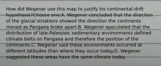 How did Wegener use this map to justify his continental-drift hypothesis?Choose one:A. Wegener concluded that the direction of the glacial striations showed the direction the continents moved as Pangaea broke apart.B. Wegener speculated that the distribution of late-Paleozoic sedimentary environments defined climate belts on Pangaea and therefore the position of the continents.C. Wegener said these environments occurred at different latitudes than where they occur today.D. Wegener suggested these areas have the same climate today.