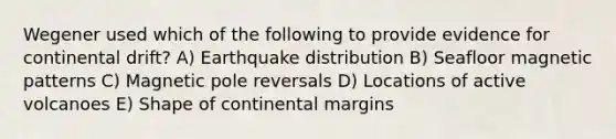 Wegener used which of the following to provide evidence for continental drift? A) Earthquake distribution B) Seafloor magnetic patterns C) Magnetic pole reversals D) Locations of active volcanoes E) Shape of continental margins