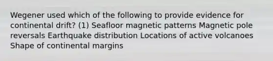 Wegener used which of the following to provide evidence for continental drift? (1) Seafloor magnetic patterns Magnetic pole reversals Earthquake distribution Locations of active volcanoes Shape of continental margins