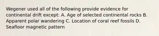 Wegener used all of the following provide evidence for continental drift except: A. Age of selected continental rocks B. Apparent polar wandering C. Location of coral reef fossils D. Seafloor magnetic pattern