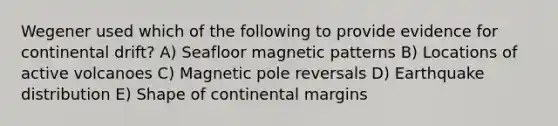 Wegener used which of the following to provide evidence for continental drift? A) Seafloor magnetic patterns B) Locations of active volcanoes C) Magnetic pole reversals D) Earthquake distribution E) Shape of continental margins