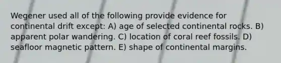 Wegener used all of the following provide evidence for continental drift except: A) age of selected continental rocks. B) apparent polar wandering. C) location of coral reef fossils. D) seafloor magnetic pattern. E) shape of continental margins.