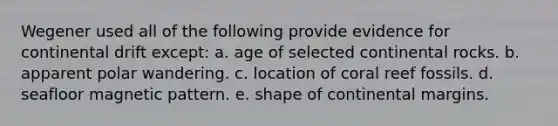 Wegener used all of the following provide evidence for continental drift except: a. age of selected continental rocks. b. apparent polar wandering. c. location of coral reef fossils. d. seafloor magnetic pattern. e. shape of continental margins.