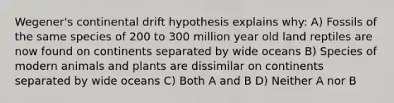 Wegener's continental drift hypothesis explains why: A) Fossils of the same species of 200 to 300 million year old land reptiles are now found on continents separated by wide oceans B) Species of modern animals and plants are dissimilar on continents separated by wide oceans C) Both A and B D) Neither A nor B