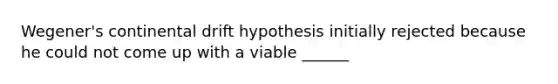 Wegener's continental drift hypothesis initially rejected because he could not come up with a viable ______