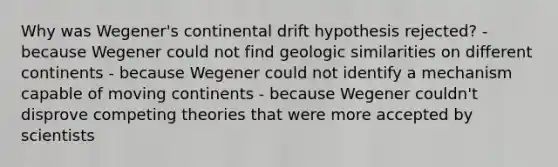 Why was Wegener's continental drift hypothesis rejected? - because Wegener could not find geologic similarities on different continents - because Wegener could not identify a mechanism capable of moving continents - because Wegener couldn't disprove competing theories that were more accepted by scientists