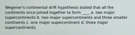 Wegener's continental drift hypothesis stated that all the continents once joined together to form ____ a. two major supercontinents b. two major supercontinents and three smaller continents c. one major supercontinent d. three major supercontinents