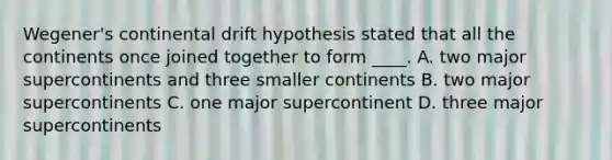 Wegener's continental drift hypothesis stated that all the continents once joined together to form ____. A. two major supercontinents and three smaller continents B. two major supercontinents C. one major supercontinent D. three major supercontinents