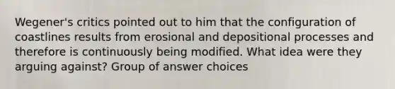 Wegener's critics pointed out to him that the configuration of coastlines results from erosional and depositional processes and therefore is continuously being modified. What idea were they arguing against? Group of answer choices