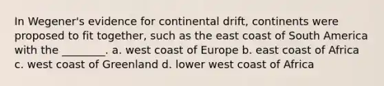 In Wegener's evidence for continental drift, continents were proposed to fit together, such as the east coast of South America with the ________. a. west coast of Europe b. east coast of Africa c. west coast of Greenland d. lower west coast of Africa