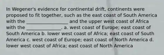 In Wegener's evidence for continental drift, continents were proposed to fit together, such as the east coast of South America with the __________________ and the upper west coast of Africa with the _______________. a. west coast of Europe; east coast of South America b. lower west coast of Africa; east coast of South America c. west coast of Europe; east coast of North America d. lower west coast of Africa; east coast of North America