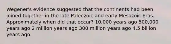 Wegener's evidence suggested that the continents had been joined together in the late Paleozoic and early Mesozoic Eras. Approximately when did that occur? 10,000 years ago 500,000 years ago 2 million years ago 300 million years ago 4.5 billion years ago