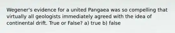 Wegener's evidence for a united Pangaea was so compelling that virtually all geologists immediately agreed with the idea of continental drift. True or False? a) true b) false