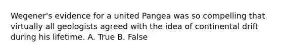 Wegener's evidence for a united Pangea was so compelling that virtually all geologists agreed with the idea of continental drift during his lifetime. A. True B. False