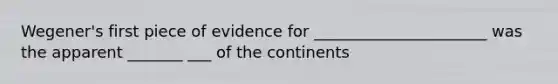 Wegener's first piece of evidence for ______________________ was the apparent _______ ___ of the continents