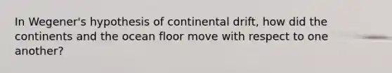 In Wegener's hypothesis of continental drift, how did the continents and the ocean floor move with respect to one another?