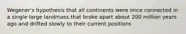Wegener's hypothesis that all continents were once connected in a single large landmass that broke apart about 200 million years ago and drifted slowly to their current positions