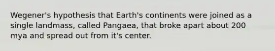 Wegener's hypothesis that Earth's continents were joined as a single landmass, called Pangaea, that broke apart about 200 mya and spread out from it's center.