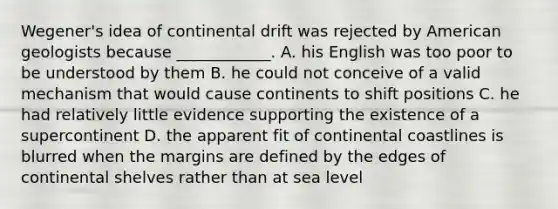 Wegener's idea of continental drift was rejected by American geologists because ____________. A. his English was too poor to be understood by them B. he could not conceive of a valid mechanism that would cause continents to shift positions C. he had relatively little evidence supporting the existence of a supercontinent D. the apparent fit of continental coastlines is blurred when the margins are defined by the edges of continental shelves rather than at sea level