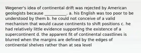 Wegener's idea of continental drift was rejected by American geologists because ___________. a. his English was too poor to be understood by them b. he could not conceive of a valid mechanism that would cause continents to shift positions c. he had relatively little evidence supporting the existence of a supercontinent d. the apparent fit of continental coastlines is blurred when the margins are defined by the edges of continental shelves rather than at sea level