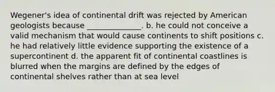 Wegener's idea of continental drift was rejected by American geologists because ______________. b. he could not conceive a valid mechanism that would cause continents to shift positions c. he had relatively little evidence supporting the existence of a supercontinent d. the apparent fit of continental coastlines is blurred when the margins are defined by the edges of continental shelves rather than at sea level