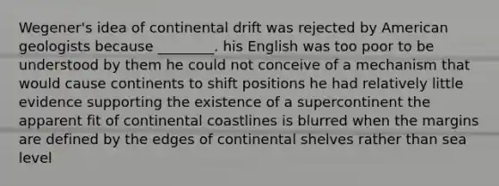 Wegener's idea of continental drift was rejected by American geologists because ________. his English was too poor to be understood by them he could not conceive of a mechanism that would cause continents to shift positions he had relatively little evidence supporting the existence of a supercontinent the apparent fit of continental coastlines is blurred when the margins are defined by the edges of continental shelves rather than sea level