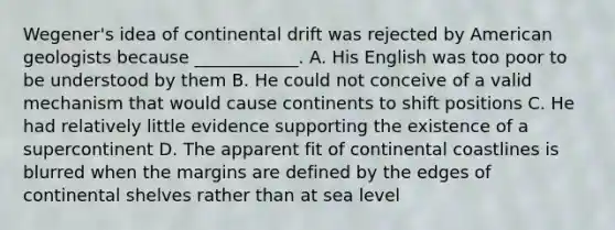 Wegener's idea of continental drift was rejected by American geologists because ____________. A. His English was too poor to be understood by them B. He could not conceive of a valid mechanism that would cause continents to shift positions C. He had relatively little evidence supporting the existence of a supercontinent D. The apparent fit of continental coastlines is blurred when the margins are defined by the edges of continental shelves rather than at sea level