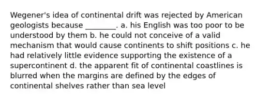 Wegener's idea of continental drift was rejected by American geologists because ________. a. his English was too poor to be understood by them b. he could not conceive of a valid mechanism that would cause continents to shift positions c. he had relatively little evidence supporting the existence of a supercontinent d. the apparent fit of continental coastlines is blurred when the margins are defined by the edges of continental shelves rather than sea level