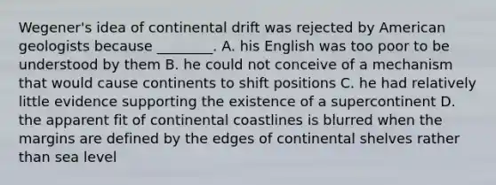 Wegener's idea of continental drift was rejected by American geologists because ________. A. his English was too poor to be understood by them B. he could not conceive of a mechanism that would cause continents to shift positions C. he had relatively little evidence supporting the existence of a supercontinent D. the apparent fit of continental coastlines is blurred when the margins are defined by the edges of continental shelves rather than sea level