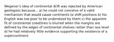 Wegener's idea of continental drift was rejected by American geologists because... a) he could not conceive of a valid mechanism that would cause continents to shift positions b) his English was too poor to be understood by them c) the apparent fit of continental coastlines is blurred when the margins are defined by the edges of continental shelves rather than sea level d) he had relatively little evidence supporting the existence of a supercontinent