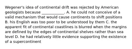 Wegener's idea of continental drift was rejected by American geologists because ____________. A. he could not conceive of a valid mechanism that would cause continents to shift positions B. his English was too poor to be understood by them C. the apparent fit of continental coastlines is blurred when the margins are defined by the edges of continental shelves rather than sea level D. he had relatively little evidence supporting the existence of a supercontinent