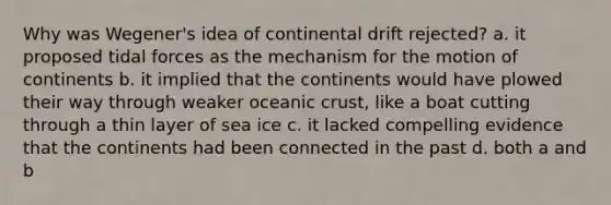 Why was Wegener's idea of continental drift rejected? a. it proposed <a href='https://www.questionai.com/knowledge/kdK3FIMYSN-tidal-forces' class='anchor-knowledge'>tidal forces</a> as the mechanism for the motion of continents b. it implied that the continents would have plowed their way through weaker <a href='https://www.questionai.com/knowledge/kPVS0KdHos-oceanic-crust' class='anchor-knowledge'>oceanic crust</a>, like a boat cutting through a thin layer of sea ice c. it lacked compelling evidence that the continents had been connected in the past d. both a and b